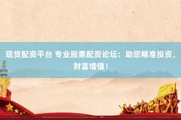 现货配资平台 专业股票配资论坛：助您精准投资，财富增值！