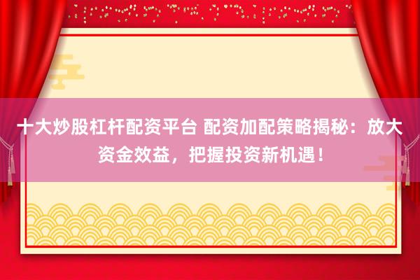 十大炒股杠杆配资平台 配资加配策略揭秘：放大资金效益，把握投资新机遇！