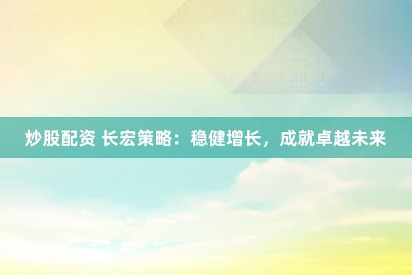 炒股配资 长宏策略：稳健增长，成就卓越未来
