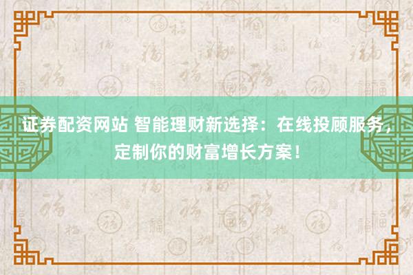 证券配资网站 智能理财新选择：在线投顾服务，定制你的财富增长方案！