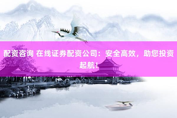 配资咨询 在线证券配资公司：安全高效，助您投资起航！