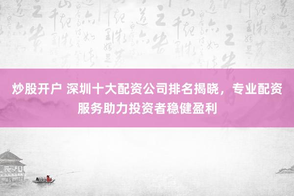 炒股开户 深圳十大配资公司排名揭晓，专业配资服务助力投资者稳健盈利