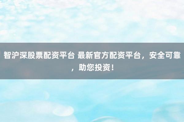 智沪深股票配资平台 最新官方配资平台，安全可靠，助您投资！