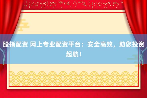 股指配资 网上专业配资平台：安全高效，助您投资起航！