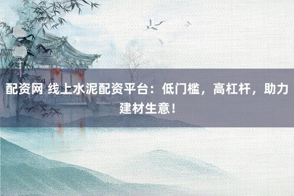 配资网 线上水泥配资平台：低门槛，高杠杆，助力建材生意！