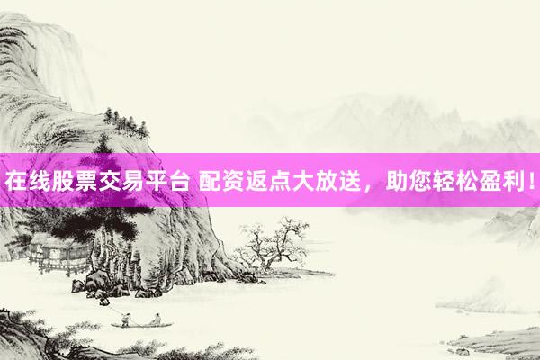 在线股票交易平台 配资返点大放送，助您轻松盈利！