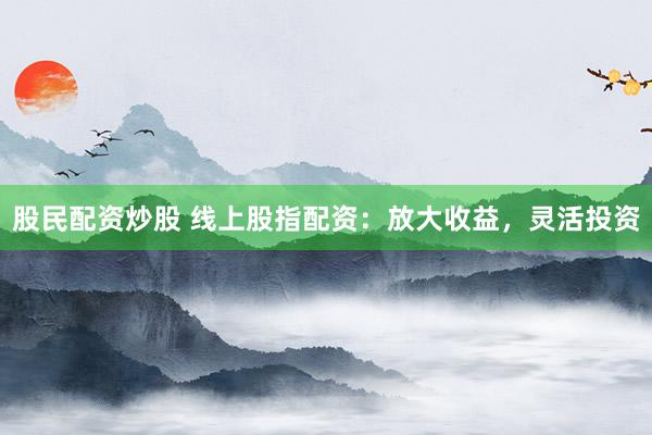 股民配资炒股 线上股指配资:放大收益,灵活投资