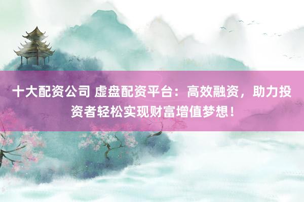十大配资公司 虚盘配资平台：高效融资，助力投资者轻松实现财富增值梦想！