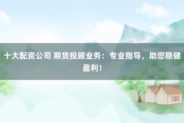 十大配资公司 期货投顾业务:专业指导,助您稳健盈利!