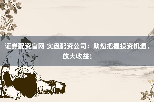 证券配资官网 实盘配资公司:助您把握投资机遇,放大收益!