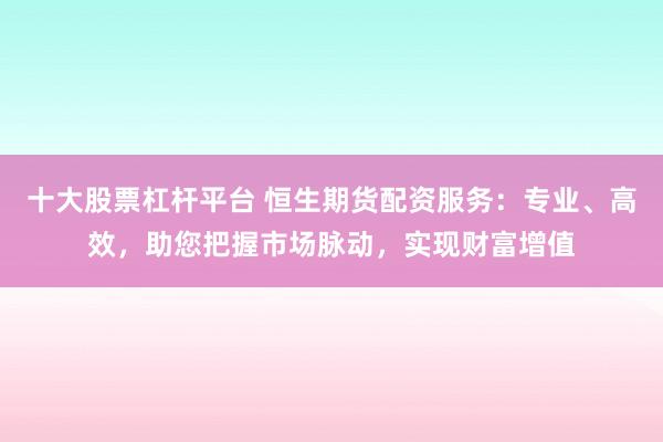 十大股票杠杆平台 恒生期货配资服务：专业、高效，助您把握市场脉动，实现财富增值