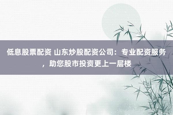 低息股票配资 山东炒股配资公司:专业配资服务,助您股市投资更上一层楼
