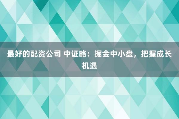 最好的配资公司 中证略:掘金中小盘,把握成长机遇