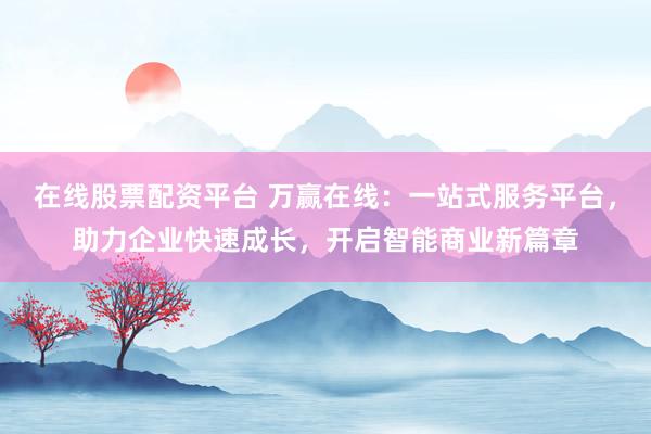 在线股票配资平台 万赢在线：一站式服务平台，助力企业快速成长，开启智能商业新篇章