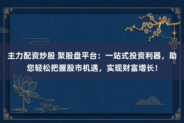 主力配资炒股 聚股盘平台:一站式投资利器,助您轻松把握股市机遇,实现财富增长!