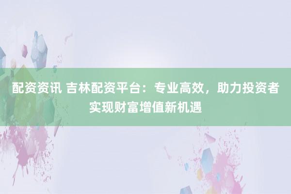 配资资讯 吉林配资平台:专业高效,助力投资者实现财富增值新机遇