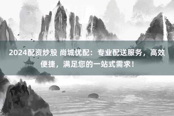 2024配资炒股 尚城优配:专业配送服务,高效便捷,满足您的一站式需求!