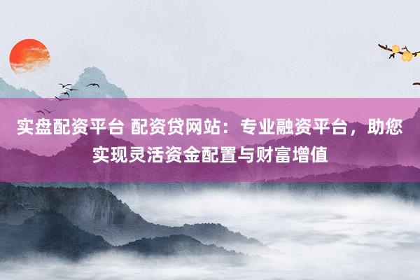 实盘配资平台 配资贷网站:专业融资平台,助您实现灵活资金配置与财富增值