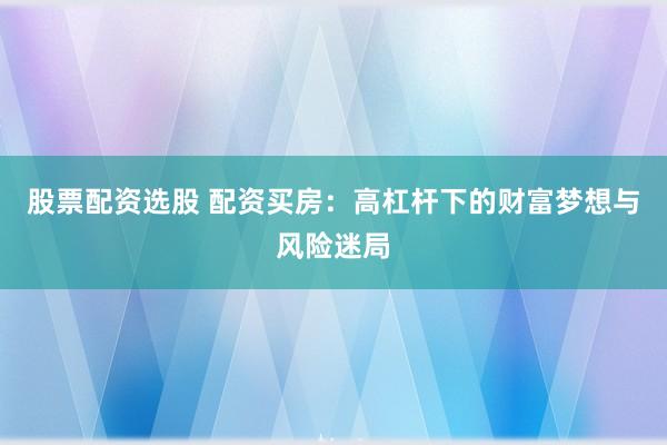 股票配资选股 配资买房：高杠杆下的财富梦想与风险迷局