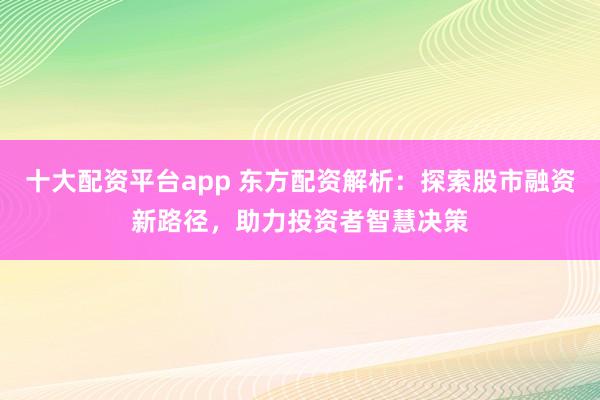 十大配资平台app 东方配资解析:探索股市融资新路径,助力投资者智慧决策