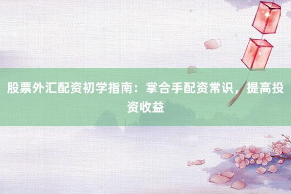股票外汇配资初学指南:掌合手配资常识,提高投资收益