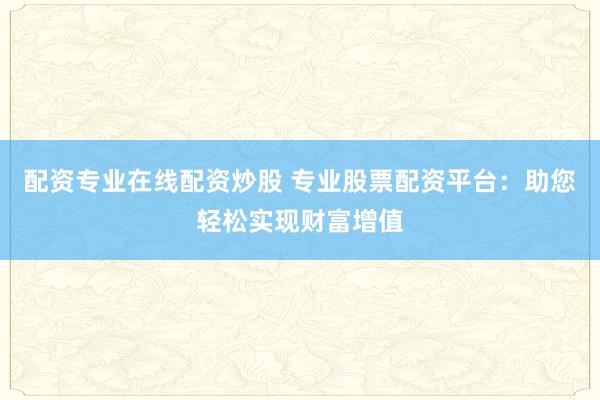 配资专业在线配资炒股 专业股票配资平台：助您轻松实现财富增值