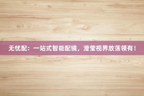 无忧配:一站式智能配镜,澄莹视界放荡领有!