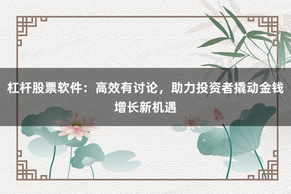 杠杆股票软件：高效有讨论，助力投资者撬动金钱增长新机遇