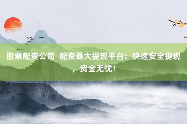 股票配资公司  配资最大提现平台：快速安全提现，资金无忧！