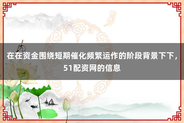 在在资金围绕短期催化频繁运作的阶段背景下下，51配资网的信息