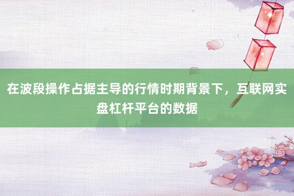 在波段操作占据主导的行情时期背景下,互联网实盘杠杆平台的数据