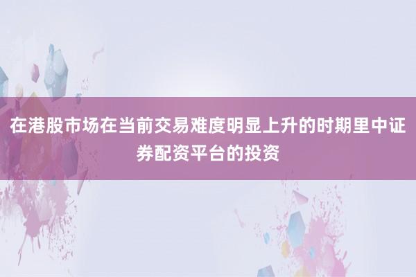 在港股市场在当前交易难度明显上升的时期里中证券配资平台的投资