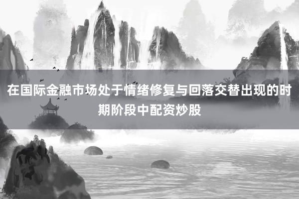 在国际金融市场处于情绪修复与回落交替出现的时期阶段中配资炒股