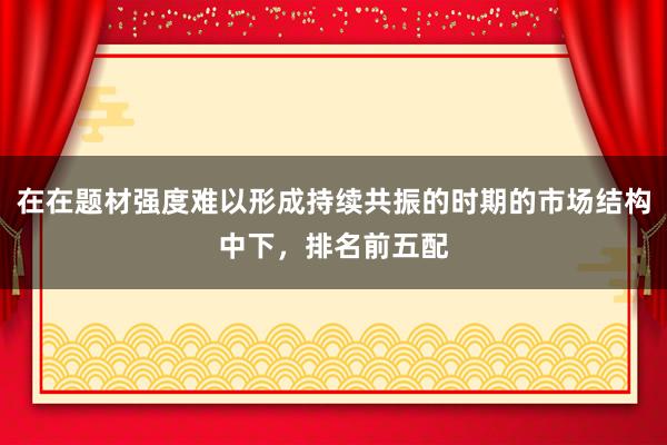 在在题材强度难以形成持续共振的时期的市场结构中下，排名前五配