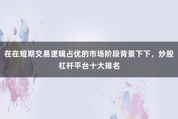在在短期交易逻辑占优的市场阶段背景下下，炒股杠杆平台十大排名