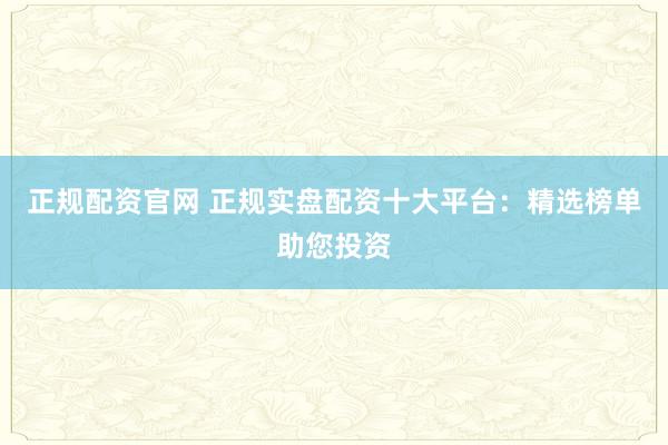 正规配资官网 正规实盘配资十大平台：精选榜单助您投资
