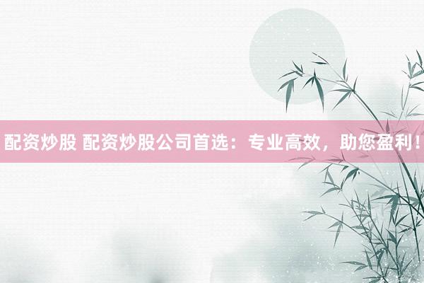 配资炒股 配资炒股公司首选：专业高效，助您盈利！