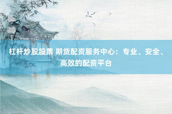 杠杆炒股股票 期货配资服务中心：专业、安全、高效的配资平台