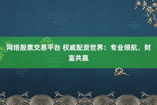 网络股票交易平台 权威配资世界：专业领航，财富共赢