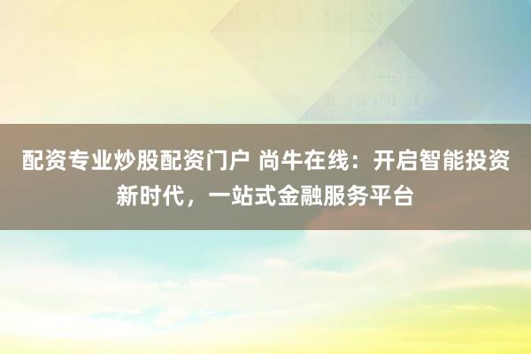 配资专业炒股配资门户 尚牛在线：开启智能投资新时代，一站式金融服务平台