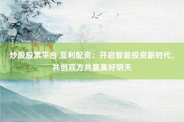 炒股股票平台 互利配资：开启智能投资新时代，共创双方共赢美好明天