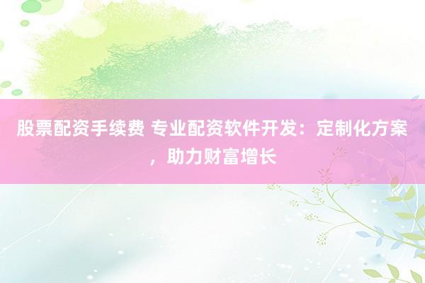股票配资手续费 专业配资软件开发：定制化方案，助力财富增长