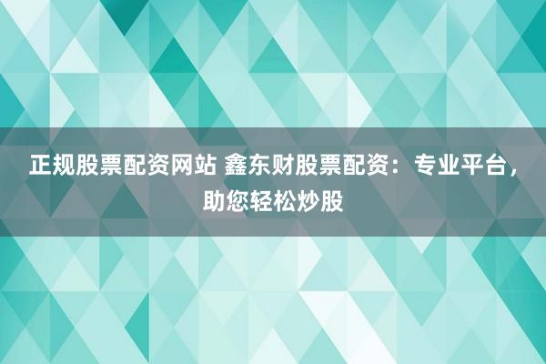 正规股票配资网站 鑫东财股票配资：专业平台，助您轻松炒股