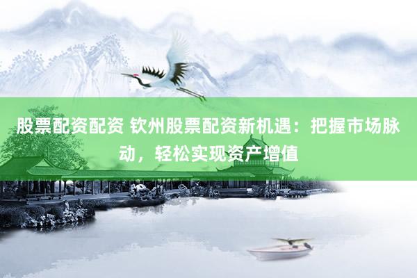 股票配资配资 钦州股票配资新机遇：把握市场脉动，轻松实现资产增值