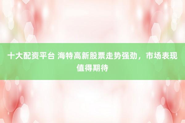 十大配资平台 海特高新股票走势强劲,市场表现值得期待