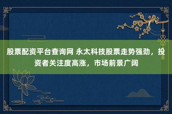 股票配资平台查询网 永太科技股票走势强劲，投资者关注度高涨，市场前景广阔
