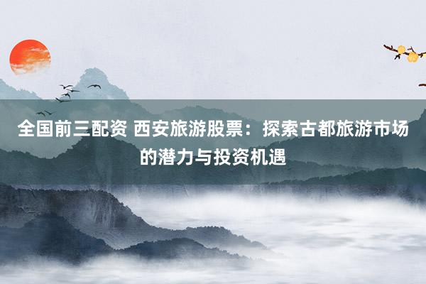 全国前三配资 西安旅游股票:探索古都旅游市场的潜力与投资机遇