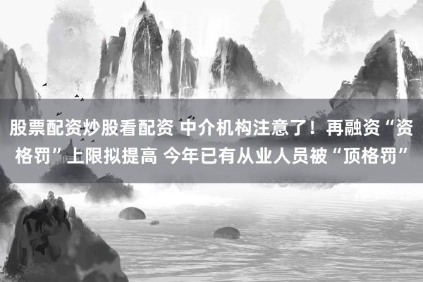 股票配资炒股看配资 中介机构注意了！再融资“资格罚”上限拟提高 今年已有从业人员被“顶格罚”