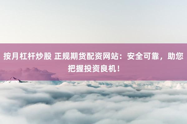 按月杠杆炒股 正规期货配资网站：安全可靠，助您把握投资良机！