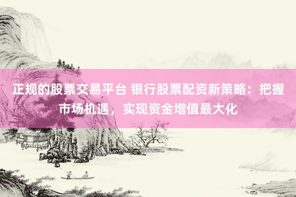 正规的股票交易平台 银行股票配资新策略：把握市场机遇，实现资金增值最大化